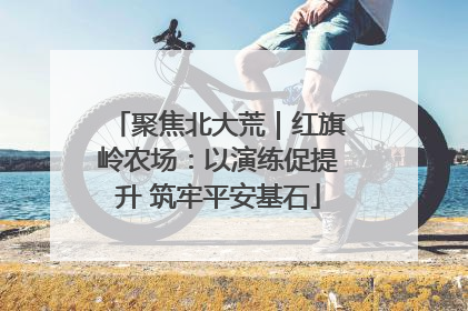 聚焦北大荒｜红旗岭农场：以演练促提升 筑牢平安基石