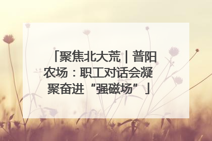 聚焦北大荒｜普阳农场：职工对话会凝聚奋进“强磁场”