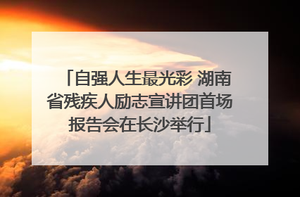 自强人生最光彩 湖南省残疾人励志宣讲团首场报告会在长沙举行