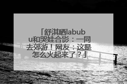 舒淇晒labubu和哭娃合影：一同去郊游！网友：这是怎么火起来了？