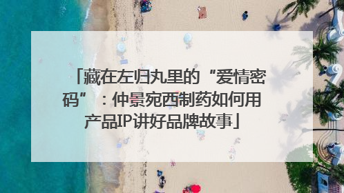 藏在左归丸里的“爱情密码”：仲景宛西制药如何用产品IP讲好品牌故事