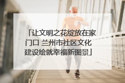 让文明之花绽放在家门口 兰州市社区文化建设绘就幸福新图景