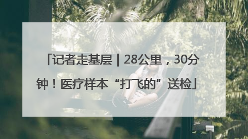 记者走基层｜28公里，30分钟！医疗样本“打飞的”送检