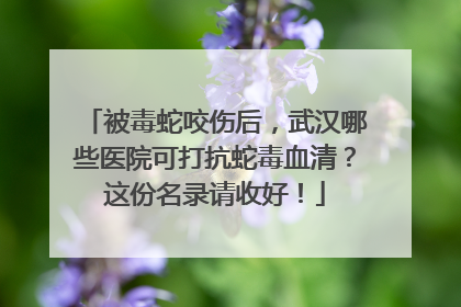 被毒蛇咬伤后，武汉哪些医院可打抗蛇毒血清？这份名录请收好！