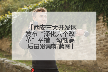 西安三大开发区发布“深化六个改革”举措，勾勒高质量发展新蓝图