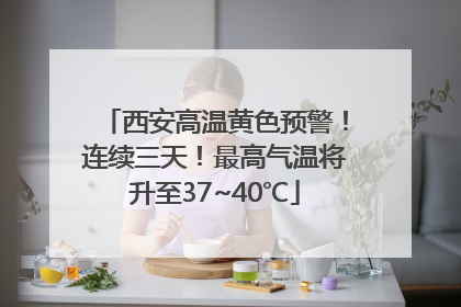 西安高温黄色预警！连续三天！最高气温将升至37~40℃