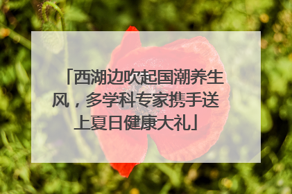 西湖边吹起国潮养生风，多学科专家携手送上夏日健康大礼