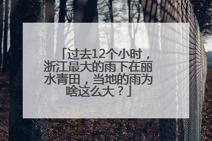 过去12个小时，浙江最大的雨下在丽水青田，当地的雨为啥这么大？