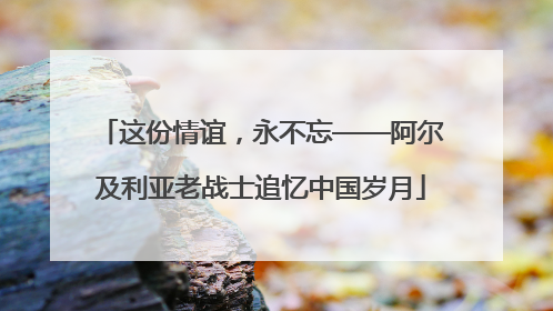 这份情谊，永不忘——阿尔及利亚老战士追忆中国岁月