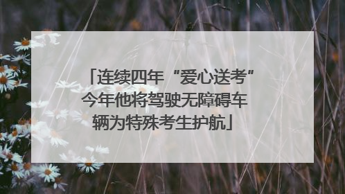 连续四年“爱心送考” 今年他将驾驶无障碍车辆为特殊考生护航
