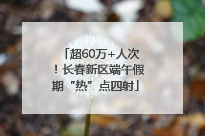 超60万+人次！长春新区端午假期“热”点四射