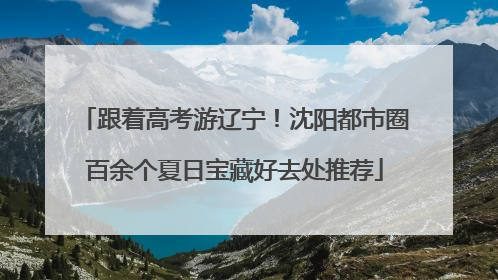 跟着高考游辽宁！沈阳都市圈百余个夏日宝藏好去处推荐