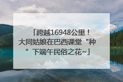 跨越16948公里！大同姑娘在巴西课堂“种”下端午民俗之花~