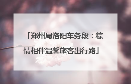 郑州局洛阳车务段：粽情相伴温馨旅客出行路