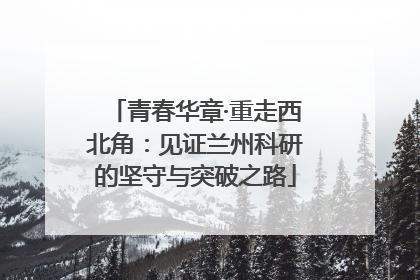 青春华章·重走西北角：见证兰州科研的坚守与突破之路