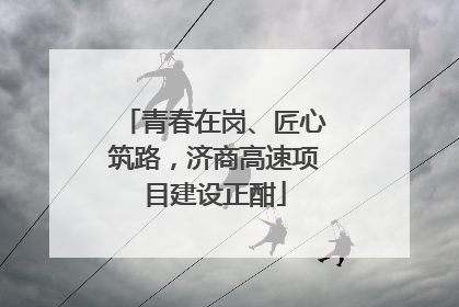 青春在岗、匠心筑路，济商高速项目建设正酣