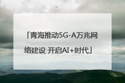青海推动5G-A万兆网络建设 开启AI+时代