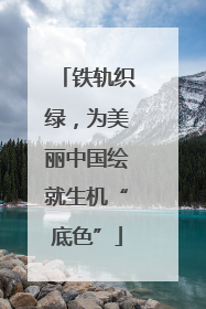 铁轨织绿，为美丽中国绘就生机“底色”