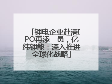 锂电企业赴港IPO再添一员，亿纬锂能：深入推进全球化战略