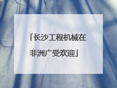 长沙工程机械在非洲广受欢迎