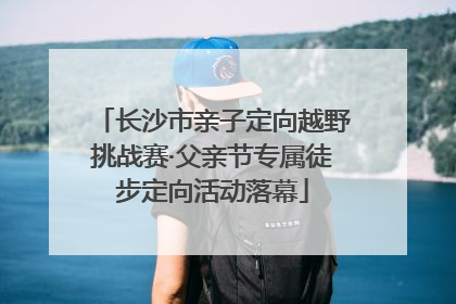长沙市亲子定向越野挑战赛·父亲节专属徒步定向活动落幕