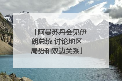 阿曼苏丹会见伊朗总统 讨论地区局势和双边关系