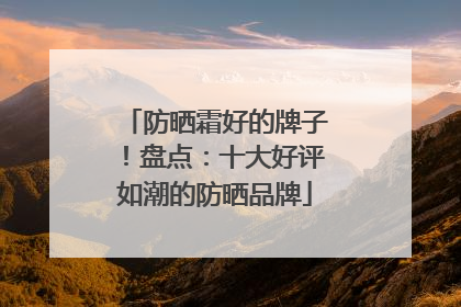 防晒霜好的牌子！盘点：十大好评如潮的防晒品牌