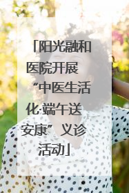 阳光融和医院开展 “中医生活化·端午送安康”义诊活动