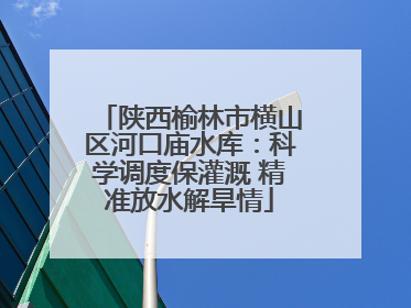 陕西榆林市横山区河口庙水库：科学调度保灌溉 精准放水解旱情