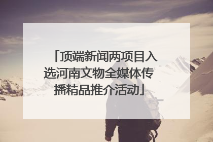 顶端新闻两项目入选河南文物全媒体传播精品推介活动