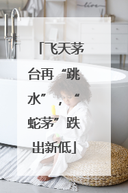 飞天茅台再“跳水”，“蛇茅”跌出新低