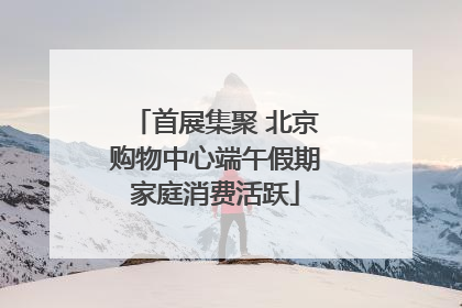 首展集聚 北京购物中心端午假期家庭消费活跃