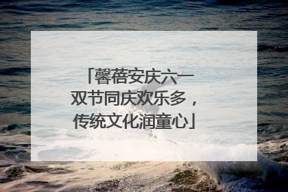 馨蓓安庆六一 双节同庆欢乐多，传统文化润童心