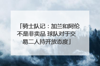 骑士队记：加兰和阿伦不是非卖品 球队对于交易二人持开放态度