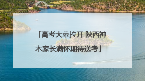 高考大幕拉开 陕西神木家长满怀期待送考
