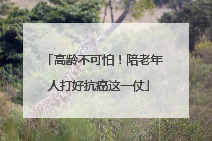 高龄不可怕！陪老年人打好抗癌这一仗