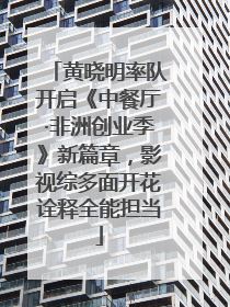 黄晓明率队开启《中餐厅·非洲创业季》新篇章，影视综多面开花诠释全能担当