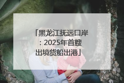 黑龙江抚远口岸：2025年首艘出境货船出港