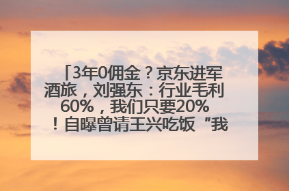 3年0佣金？京东进军酒旅，刘强东：行业毛利60%，我们只要20%！自曝曾请王兴吃饭“我要做外卖了”