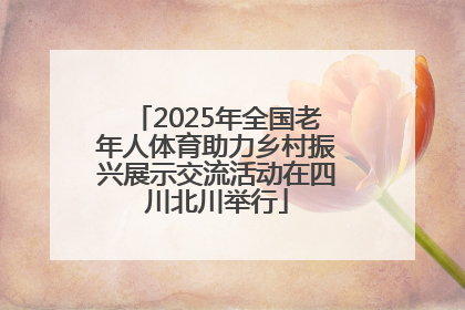 2025年全国老年人体育助力乡村振兴展示交流活动在四川北川举行