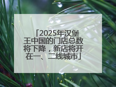 2025年汉堡王中国的门店总数将下降，新店将开在一、二线城市