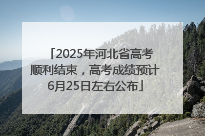 2025年河北省高考顺利结束，高考成绩预计6月25日左右公布