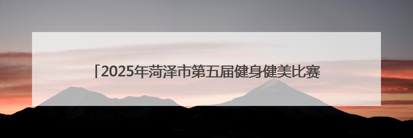 2025年菏泽市第五届健身健美比赛暨山东省健身健美锦标赛选拔赛举办
