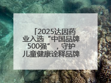 2025达因药业入选“中国品牌500强”，守护儿童健康诠释品牌价值内核