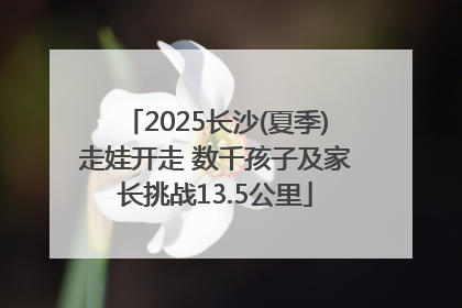 2025长沙(夏季)走娃开走 数千孩子及家长挑战13.5公里