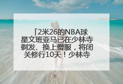 2米26的NBA球星文班亚马已在少林寺剃发、换上僧服，将闭关修行10天！少林寺回应：人在寺里