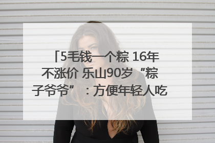 5毛钱一个粽 16年不涨价 乐山90岁“粽子爷爷”：方便年轻人吃口热乎早饭｜封面头条