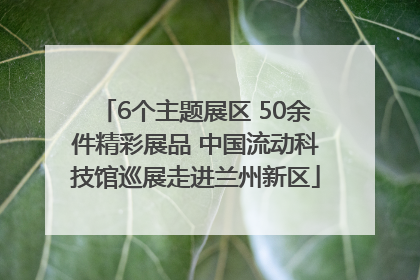 6个主题展区 50余件精彩展品 中国流动科技馆巡展走进兰州新区