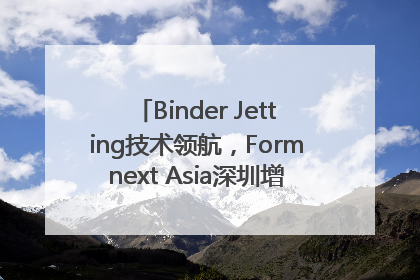 Binder Jetting技术领航，Formnext Asia深圳增材展解锁产业新动能