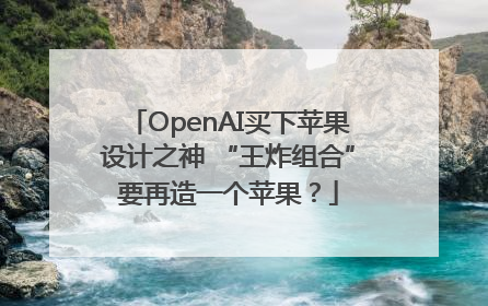 OpenAI买下苹果设计之神 “王炸组合”要再造一个苹果？